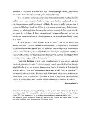 encuentran su cauce desde posiciones que a veces cambian de tiempo narrativo, o se mixturan
con factores de ficción, pero que confluyen en finales clarísimos.
Si se nos permite la expresión en prosa de “minimalismo narrativo”, el autor escribe
también cuentos monotemáticos. Así, las hormigas o una frondosa enredadera le permiten
escribir originales cuentos (Hormigueos, La Planta). En otros, un hecho histórico como el
combate de El Bellaco, librado en 1813 en las costa uruguayas, en el marco de las batallas y
combates por la Independencia, el autor escribe un hermoso cuento de final conmovedor. En
un cuento breve, Anhelos de Juan, usa sus recursos poéticos configurando una obra que
muestra que puede simplificarse la extensión, cuando se escribe con la naturalidad y frescura
de su prosa.
Mientras que en El rostro de Dios, Detrás del origen, o en Ni una sombra, deja
entrever una visión filosófica y metafísica que se suman a las inquietudes y los elementos
movilizadores enunciados. Queda claro que sin hechos sorprendentes, o sin sensaciones de
soledad, sin desconciertos y dudas, sin perturbaciones o nostalgias, sin preguntas ontológicas
o existenciales, no hay movilizadores que nos lleven a crear, a contar. Y Santiago Clément
no está exento de esa generalidad, afortunadamente.
Finalmente, Detrás del origen, cuento con el que cierra el libro, es una espléndida
muestra de la narrativa del autor. A mi juicio su mejor obra; la búsqueda desde la civilización
actual al hombre primitivo, al origen. Los deseos de libertad, la opresión, la desesperación,
la noción del otro -“la otredad” que mencionaba a menudo Octavio Paz- y la “mismidad”. El
hartazgo de la vida estructurada. La antropología, la sociología y la literatura a pleno en este
cuento de un cultor del género, escribiendo en un estilo de vanguardia, que seguramente
seducirá al lector con este libro, y a quien le damos la bienvenida al mundo de las letras.
Horacio Semeraro
Nota del autor: Horacio Semeraro falleció algunos meses antes de la edición de este libro. Fue
cuentista, poeta, crítico y ensayista. Trabajó y colaboró con numerosos diarios y revistas del país,
integró diferentes asociaciones de las letras y fue jurado en distintos concursos literarios.
Nos quedaron tantas letras por compartir… quedarán allí flotando en alguna parte, un poco
huérfanas, buscando oídos donde posarse, ojos donde bailar.
 