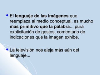  ElEl lenguaje de las imágeneslenguaje de las imágenes queque
reemplaza al medio conceptual, es muchoreemplaza al medio conceptual, es mucho
más primitivo que la palabramás primitivo que la palabra... pura... pura
explicitación de gestos, comentario deexplicitación de gestos, comentario de
indicaciones que la imagen exhibe.indicaciones que la imagen exhibe.
 La televisión nos aleja más aún delLa televisión nos aleja más aún del
lenguaje...lenguaje...
 