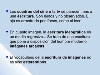  LosLos cuadros del cine o la tvcuadros del cine o la tv se parecen más ase parecen más a
unauna escrituraescritura. Son leídos y no observados. El. Son leídos y no observados. El
ojo es arrastrado por líneas, como al leer...ojo es arrastrado por líneas, como al leer...
 En cuanto imagen, laEn cuanto imagen, la escritura ideográficaescritura ideográfica eses
un medio regresivo... Se trata de una escrituraun medio regresivo... Se trata de una escritura
que pone a disposición del hombre modernoque pone a disposición del hombre moderno
imágenes arcaicasimágenes arcaicas..
 El vocabulario de laEl vocabulario de la escritura de imágenesescritura de imágenes nono
es sinoes sino estereotiposestereotipos..
 