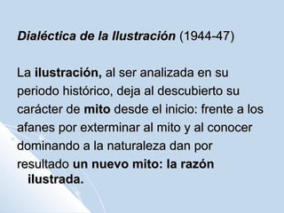 Dialéctica de la IlustraciónDialéctica de la Ilustración (1944-47)(1944-47)
LaLa ilustración,ilustración, al ser analizada en sual ser analizada en su
periodo histórico, deja al descubierto superiodo histórico, deja al descubierto su
carácter decarácter de mitomito desde el inicio: frente a losdesde el inicio: frente a los
afanes por exterminar al mito y al conocerafanes por exterminar al mito y al conocer
dominando a la naturaleza dan pordominando a la naturaleza dan por
resultadoresultado un nuevo mito: la razónun nuevo mito: la razón
ilustrada.ilustrada.
 