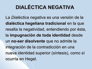 DIALÉCTICA NEGATIVADIALÉCTICA NEGATIVA
LaLa Dialéctica negativaDialéctica negativa es una versión de laes una versión de la
dialéctica hegeliana tradicionaldialéctica hegeliana tradicional en la queen la que
resalta la negatividad, entendiendo por ésta,resalta la negatividad, entendiendo por ésta,
lala impugnación de toda identidadimpugnación de toda identidad desdedesde
unun no-ser disolventeno-ser disolvente que no admite laque no admite la
integración de la contradicción en unaintegración de la contradicción en una
nueva identidad superior (síntesis), como sínueva identidad superior (síntesis), como sí
ocurría en Hegel.ocurría en Hegel.
 