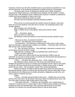 importava o fato de que ele tinha voluntárias para o que precisava sexualmente. O que
era dito sobre ele, o que as fêmeas precisavam acreditar sobre ele, era bobagem.
         Ao descer para o túnel, na direção da mansão, ficou irritado. Graças ao
esquema de rotação idiota que a Irmandade havia adotado, ele não podia ir a campo
naquela noite, e ele detestava aquilo. Preferia estar caçando e matando os assassinos
mortos-vivos que perseguiam a raça a ficar à toa.
         Mas havia maneiras de mudar as coisas.
         Era para isso que restrições e pessoas dispostas existiam.

         Phury entrou na cozinha grande da mansão e parou de repente, como para
quem vê uma cena grotesca: seus pés não se moviam, sua respiração parou e seu
coração disparou.
         Não conseguiu sair, pois foi pego.
         Bella, a shellan de seu irmão gêmeo, olhou para a frente e disse:
         – Oi.
         – Olá. – Vá embora. Agora.
         Deus, ela tinha um cheiro bom.
         Ela balançou a faca que estava em sua mão acima do peru assado no qual
mexia.
         – Quer que eu faça um sanduíche também?
         – O quê? – ele respondeu como se fosse um tolo.
         – Um sanduíche. – Ela direcionou a lâmina para o pão e para o vidro quase
vazio de maionese, e também para a alface e os tomates. – Você deve estar com fome.
Não comeu muito na última refeição.
         – É... não, não estou com fome. – Seu estômago o desmentiu roncando como
se houvesse uma fera ali dentro. Droga.
         Bella balançou a cabeça e voltou sua atenção para o peito de peru.
         – Pegue um prato e sente-se.
         Certo, aquilo era a última coisa de que ele precisava. Melhor seria ser
enterrado vivo do que se sentar sozinho na cozinha com ela enquanto ela preparava os
alimentos para ele com suas belas mãos.
         – Phury... – ela disse sem olhar para cima. – Prato. Cadeira. Já.
         Ele obedeceu porque, apesar de o fato de ele ser descendente de uma
linhagem de guerreiros e de ser um membro da Irmandade e de ter mais de cem quilos
do que ela, era fraco quando tinha de enfrentá-la. A shellan de seu irmão. A shellan
grávida de seu irmão... não era alguém a quem Phury podia desobedecer.
         Depois de colocar um prato ao lado do dela, ele se sentou do outro lado da
bancada de granito e disse a si mesmo que não devia olhar para as mãos dela. Ficaria
bem desde que não olhasse para os dedos compridos e elegantes que ela tinha, com
unhas curtas e a maneira com que...
         Droga.
         – Eu juro – ela disse enquanto fatiava mais carne. – Zsadist quer que eu fique
grande como uma porca. Se ele passar mais treze meses me dizendo para comer, não
vou mais caber na piscina. Mal consigo fechar minha calça.
         – Você está muito bem. – Caramba, ela era perfeita, com o cabelo escuro e
comprido e os olhos azuis e o corpo esguio e alto. O bebê que ela carregava não ficava
evidente por baixo da camiseta larga, mas a gravidez estava óbvia em sua pele
brilhante e na maneira com que ela sempre levava a mão ao baixo ventre.
 
