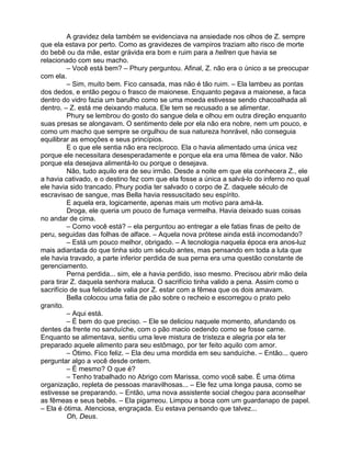 A gravidez dela também se evidenciava na ansiedade nos olhos de Z. sempre
que ela estava por perto. Como as gravidezes de vampiros traziam alto risco de morte
do bebê ou da mãe, estar grávida era bom e ruim para a hellren que havia se
relacionado com seu macho.
          – Você está bem? – Phury perguntou. Afinal, Z. não era o único a se preocupar
com ela.
          – Sim, muito bem. Fico cansada, mas não é tão ruim. – Ela lambeu as pontas
dos dedos, e então pegou o frasco de maionese. Enquanto pegava a maionese, a faca
dentro do vidro fazia um barulho como se uma moeda estivesse sendo chacoalhada ali
dentro. – Z. está me deixando maluca. Ele tem se recusado a se alimentar.
          Phury se lembrou do gosto do sangue dela e olhou em outra direção enquanto
suas presas se alongavam. O sentimento dele por ela não era nobre, nem um pouco, e
como um macho que sempre se orgulhou de sua natureza honrável, não conseguia
equilibrar as emoções e seus princípios.
          E o que ele sentia não era recíproco. Ela o havia alimentado uma única vez
porque ele necessitara desesperadamente e porque ela era uma fêmea de valor. Não
porque ela desejava alimentá-lo ou porque o desejava.
          Não, tudo aquilo era de seu irmão. Desde a noite em que ela conhecera Z., ele
a havia cativado, e o destino fez com que ela fosse a única a salvá-lo do inferno no qual
ele havia sido trancado. Phury podia ter salvado o corpo de Z. daquele século de
escravisao de sangue, mas Bella havia ressuscitado seu espírito.
          E aquela era, logicamente, apenas mais um motivo para amá-la.
          Droga, ele queria um pouco de fumaça vermelha. Havia deixado suas coisas
no andar de cima.
          – Como você está? – ela perguntou ao entregar a ele fatias finas de peito de
peru, seguidas das folhas de alface. – Aquela nova prótese ainda está incomodando?
          – Está um pouco melhor, obrigado. – A tecnologia naquela época era anos-luz
mais adiantada do que tinha sido um século antes, mas pensando em toda a luta que
ele havia travado, a parte inferior perdida de sua perna era uma questão constante de
gerenciamento.
          Perna perdida... sim, ele a havia perdido, isso mesmo. Precisou abrir mão dela
para tirar Z. daquela senhora maluca. O sacrifício tinha valido a pena. Assim como o
sacrifício de sua felicidade valia por Z. estar com a fêmea que os dois amavam.
          Bella colocou uma fatia de pão sobre o recheio e escorregou o prato pelo
granito.
          – Aqui está.
          – É bem do que preciso. – Ele se deliciou naquele momento, afundando os
dentes da frente no sanduíche, com o pão macio cedendo como se fosse carne.
Enquanto se alimentava, sentiu uma leve mistura de tristeza e alegria por ela ter
preparado aquele alimento para seu estômago, por ter feito aquilo com amor.
          – Ótimo. Fico feliz. – Ela deu uma mordida em seu sanduíche. – Então... quero
perguntar algo a você desde ontem.
          – É mesmo? O que é?
          – Tenho trabalhado no Abrigo com Marissa, como você sabe. É uma ótima
organização, repleta de pessoas maravilhosas... – Ele fez uma longa pausa, como se
estivesse se preparando. – Então, uma nova assistente social chegou para aconselhar
as fêmeas e seus bebês. – Ela pigarreou. Limpou a boca com um guardanapo de papel.
– Ela é ótima. Atenciosa, engraçada. Eu estava pensando que talvez...
          Oh, Deus.
 