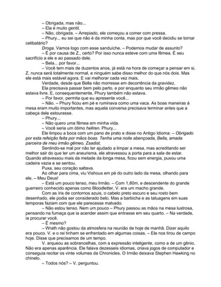 – Obrigada, mas não...
          – Ela é muito gentil.
          – Não, obrigada. – Arrepiado, ele começou a comer com pressa.
          – Phury... eu sei que não é da minha conta, mas por que você decidiu se tornar
celibatário?
          Droga. Vamos logo com esse sanduíche. – Podemos mudar de assunto?
          – É por causa de Z., certo? Por isso nunca esteve com uma fêmea. É seu
sacrifício a ele e ao passado dele.
          – Bela... por favor...
          – Você tem mais de duzentos anos, já está na hora de começar a pensar em si.
Z. nunca será totalmente normal, e ninguém sabe disso melhor do que nós dois. Mas
ele está mais estável agora. E vai melhorar cada vez mais.
          Verdade, desde que Bella não morresse em decorrência da gravidez.
          Ela precisava passar bem pelo parto, e por enquanto seu irmão gêmeo não
estava livre. E, consequentemente, Phury também não estava.
          – Por favor, permita que eu apresente você...
          – Não. – Phury ficou em pé e ruminava como uma vaca. As boas maneiras à
mesa eram muito importantes, mas aquela conversa precisava terminar antes que a
cabeça dele estourasse.
          – Phury...
          – Não quero uma fêmea em minha vida.
          – Você seria um ótimo hellren. Phury...
          Ele limpou a boca com um pano de prato e disse no Antigo Idioma: – Obrigado
por esta refeição feita por mãos boas. Tenha uma noite abençoada, Bella, amada
parceira de meu irmão gêmeo, Zsadist.
          Sentindo-se mal por não ter ajudado a limpar a mesa, mas acreditando ser
melhor sair do que ter um aneurisma, ele atravessou a porta para a sala de estar.
Quando atravessou mais da metade da longa mesa, ficou sem energia, puxou uma
cadeira vazia e se sentou.
          Puxa, seu coração saltava.
          Ao olhar para cima, viu Vishous em pé do outro lado da mesa, olhando para
ele. – Meu Deus!
          – Está um pouco tenso, meu Irmão. – Com 1,80m, e descendente do grande
guerreiro conhecido apenas como Bloodletter, V. era um macho grande.
          Com as íris de contornos azuis, o cabelo preto escuro e seu rosto bem
desenhado, ele podia ser considerado belo. Mas a barbicha e as tatuagens em suas
temporas faziam com que ele parecesse malvado.
          – Não estou tenso. Nem um pouco – Phury passou as mãos na mesa lustrosa,
pensando na fumaça que ia acender assim que entrasse em seu quarto. – Na verdade,
ia procurar você.
          – É mesmo?
          – Wrath não gostou da atmosfera na reunião de hoje de manhã. Dizer aquilo
era pouco. V. e o rei tinham se enfrentado em algumas coisas. – Ele nos tirou de campo
hoje. Disse que precisamos de um tempo.
          V. arqueou as sobrancelhas, com a expressão inteligente, como a de um gênio.
Não era apenas aparência. Ele falava dezesseis idiomas, criava jogos de computador e
conseguia recitar os vinte volumes da Chronicles. O Irmão deixava Stephen Hawking no
chinelo.
          – Todos nós? – V. perguntou.
 