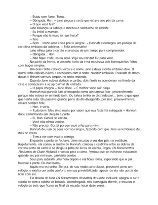 – Estou sem fome. Toma.
         – Obrigada, Han. – Jane pegou a cesta que estava aos pés da cama.
         – O que você fez?
         Jane balançou a cabeça e mordeu o sanduíche de rosbife.
         – Eu irritei a mamãe.
         – Porque não ia mais ter sua festa?
         – Isso.
         – Bom... tenho uma coisa pra te alegrar. – Hannah escorregou um pedaço de
cartolina embaixo do cobertor. – Feliz aniversário!
         Jane olhou para o cartão e precisou de um tempo para compreender.
         – Obrigada... Han.
         – Não fique triste, estou aqui. Veja seu cartão! Fiz para você.
         Na parte da frente, o desenho torto da irmã mostrava dois bonequinhos feitos
com traços simples.
         Um deles tinha cabelos loiros e o nome Jane estava escrito embaixo dele. O
outro tinha cabelos ruivos e cacheados com o nome Hannah embaixo. Estavam de mãos
dadas e tinham sorrisos amplos no rosto redondo.
         Quando Jane estava abrindo o cartão, dois faróis se acenderam na frente da
casa e começaram a se aproximar da entrada.
         – O papai chegou – Jane disse. – É melhor você sair daqui.
         Hannah não parecia tão preocupada como costumava ficar, provavelmente
porque não estava se sentindo bem. Ou talvez tenha se distraído por... bem, o que quer
que tenha sido. Ela passava grande parte do dia divagando, por isso, provavelmente,
estava sempre feliz.
         – Han, é sério.
         – Tudo bem. Mas sinto muito por saber que sua festa foi estragada – Hannah
disse caminhando em direção à porta.
         – Ei, Han. Gostei do cartão.
         – Você não olhou dentro.
         – Não preciso. Gostei porque você o fez para mim.
         Hannah deu um de seus sorrisos largos, fazendo com que Jane se lembrasse de
dias de verão.
         – Tem a ver com você e comigo.
         Enquanto a porta se fechava, Jane escutou a voz dos pais no vestíbulo.
Rapidamente, ela comeu o lanche de Hannah, colocou a cestinha entre as dobras da
cortina perto da cama e se dirigiu à pilha de livros da escola. Pegou Os Documentos
Póstumos do Clube Pickwick e voltou para a cama. Pensou que se estivesse estudando
quando seu pai entrasse, ganharia pontos.
         Seus pais subiram uma hora depois e ela ficou tensa, esperando que o pai
batesse à porta. Ele não bateu.
         Aquilo era estranho. Ele era, de seu modo controlador, previsível como um
relógio, e existia um certo conforto em sua previsibilidade, apesar de ela não gostar de
lidar com ele.
         Ela deixou de lado Os Documentos Póstumos do Clube Pickwick, apagou a luz e
cobriu-se com a colcha de babado. Aconchegada, não conseguiu dormir, e escutou o
relógio do avô, que ficava ao final da escada, tocar doze vezes.
 