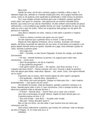 Meia-noite.
         Saindo da cama, ela foi até o armário, pegou a mochila e abriu o zíper. O
tabuleiro Ouija caiu, abrindo-se e ficando virado para cima. Ela o pegou fazendo uma
careta, como se ele pudesse estar quebrado ou danificado e então mexeu no ponteiro.
         Ela e suas amigas estavam ansiosas para usar o tabuleiro, porque queriam
muito saber com quem se casariam. Jane gostava de um menino chamado Victor
Browne, que estava em sua sala de matemática. Os dois vinham conversando um pouco
ultimamente, e ela acreditava que podiam formar um casal. O problema era que ela não
sabia ao certo o que ele sentia. Talvez ele só gostasse dela porque era ela quem lhe
passava as respostas.
         Jane abriu o tabuleiro na cama, colocou a mão sobre o ponteiro e respirou
profundamente.
         – Como se chama o menino com quem vou me casar?
         Ela não esperava que o ponteiro fosse se mover. E não se moveu.
         Depois de mais algumas tentativas, ela se recostou, frustrada. Um minuto
depois, ela bateu na parede da cabeceira de sua cama. A irmã bateu em resposta e um
pouco depois Hannah entrou no quarto. Quando viu o jogo, ficou animada e pulou na
cama, fazendo o ponteiro pular.
         – Você joga isso!
         – Shh! – Caramba, se elas fossem flagradas, ficariam de castigo, sem dúvida.
Eternamente.
         – Foi mal – Hannah flexionou as pernas e as segurou para evitar mais
movimentos. – Como você...
         – Você faz perguntas e ele dá as respostas.
         – O que podemos perguntar?
         – Com quem vamos nos casar. – De repente, Jane ficou nervosa. E se a
resposta não fosse Victor? – Vamos começar com você. Encoste o dedo no ponteiro,
mas não aperte para baixo, nada disso. Apenas... isso, assim. Certo. Com quem Hannah
vai se casar?
         O ponteiro não se moveu. Nem mesmo depois de Jane repetir a pergunta.
         – Está quebrado – Hannah disse, afastando-se.
         – Vou tentar com outra pergunta. Coloque as mãos para trás. – Jane respirou
profundamente. – Com quem vou me casar?
         Um barulho foi ouvido, vindo do tabuleiro, quando o ponteiro começou a se
mexer. Quando parou sobre a letra V, Jane estremeceu. Com o coração na boca, ela
observou o ponteiro indo na direção da letra I.
         – É Victor! – Hannah disse. – Victor! Você vai se casar com o Victor!
         Jane não se preocupou em pedir silêncio. Aquilo era bom demais para ser...
         O ponteiro parou na letra S. S?
         – Isso está errado – Jane disse. – Só pode estar errado...
         – Não pare. Vamos descobrir quem é.
         Mas se não era Victor, ela não sabia. E que menino teria um nome que
começasse com Vis...
         Jane tentou redirecionar o ponteiro, que insistiu em continuar, indo na direção
da letra H. Depois, O, U e mais uma vez o S.
         VISHOUS.
 