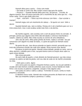 Hannah olhou para a porta. – Estou com medo.
         – Dá medo se sentir mal. Mas sempre estarei aqui para lhe ajudar.
         – Preciso ir. – Quando Hannah olhou para trás, ela parecia... crescida, de
alguma maneira. Nem um pouco parecida com a menininha de dez anos que era. – Vou
tentar voltar. Farei o que puder para isso.
         – Hum... está bem. – Talvez sua irmã estivesse com febre. – Quer acordar a
mamãe?
         Hannah negou com um movimento de cabeça. – Só queria ver você. Volte a
dormir.
         Quando Hannah saiu, Jane se deitou. Pensou em ir até o banheiro para ver se a
irmã estava bem, mas o sono acabou sendo mais forte e ela dormiu.


         Na manhã seguinte, Jane acordou com o som de passos fortes no corredor. A
princípio, pensou que alguma coisa tinha sido derrubada e estivesse manchando o
carpete, cadeira ou colcha. Mas então escutou as sirenes de uma ambulância.
         Jane saiu da cama, olhou pelas janelas da frente, espiou o corredor. Seu pai
conversava com alguém no andar de baixo, e a porta do quarto de Hannah estava
aberta.
         Na ponta dos pés, Jane desceu pisando no tapete oriental, pensando que sua
irmã não costumava acordar tão cedo num sábado. Devia mesmo estar doente.
         Ela parou na porta do quarto. Hannah estava deitada, parada na cama, com os
olhos abertos e voltados para o teto, sua pele branca como os lençóis alvos sobre os
quais estava deitada.
         Não estava piscando.
         Do outro lado do quarto, o mais distante de Hannah possível, sua mãe estava
sentada na cadeira ao lado da janela, com seu robe de seda cor de marfim arrastando
no chão.
         – Volte para a cama. Agora.
         Jane correu para seu quarto. Enquanto fechava a porta, viu seu pai subindo a
escada com dois homens vestindo uniformes azuis-escuros. Estava falando de modo
firme e ela escutou as palavras congênita, coração e mais alguma coisa.
         Jane pulou na cama e cobriu a cabeça. Tremendo no escuro, sentiu-se muito
pequena e assustada.
         O tabuleiro tivera razão. Hannah não recebeu presentes de Natal nem se casou.
         Mas sua irmãzinha cumpriu a promessa. E voltou.
 