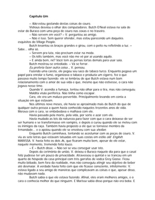 Capítulo Um

         – Não estou gostando destas coisas de couro.
         Vishous desviou o olhar dos computadores. Butch O’Neal estava na sala de
estar do Buraco com uma peça de couro nas coxas e no traseiro.
         – Não servem em você? – V. perguntou ao amigo.
         – Não é isso. Sem querer ofender, mas estou parecendo um daqueles
esquisitos do Village People.
         Butch levantou os braços grandes e girou, com o peito nu refletindo a luz. –
Sabe... olha só.
         – Servem pra luta, não precisam estar na moda.
         – Os kilts também, mas você não me vê por aí usando aquilo.
         – E ainda bem, né? Você tem as pernas tortas demais para usar saia.
         Butch mostrou-se entediado. – Vá se ferrar.
         Eu preferia fazer outra coisa.., V. pensou.
         Fazendo uma careta, ele pegou seu saco de tabaco turco. Enquanto pegava um
papel para enrolar o fumo, organizava o tabaco e produzia um cigarro, fez o que
passava muito tempo fazendo: ele se lembrou de que Butch estava num bom
relacionamento com o amor de sua vida e que, mesmo que não estivesse, o cara não
jogava nesse time.
         Quando V. acendia a fumaça, tentou não olhar para o tira, mas não conseguiu.
         Maldita visão periférica. Não tinha como escapar.
         Cara, ele era um maluco pervertido. Principalmente levando em conta a
situação em que estavam.
         Nos últimos nove meses, ele havia se aproximado mais de Butch do que de
qualquer outra pessoa a quem havia conhecido naqueles trezentos anos de vida.
Morava com o cara, se embebedava e malhava com ele.
         Havia passado pela morte, pela vida, por sorte e azar com ele.
         Havia mudado as leis da natureza para fazer com que o cara deixasse de ser
ser humano e se transformasse em vampiro, e depois o curou quando ele se meteu com
os inimigos da raça. Também havia proposto a ele que se tornasse membro da
Irmandade... e o apoiou quando ele se envolveu com sua shellan.
         Enquanto Butch caminhava, tentando se acostumar com as peças de couro, V.
viu as sete letras que estavam tatuadas em suas costas em estilo old English:
MARISSA. V. havia feito os dois As, que ficaram muito bem, apesar de ele estar,
naquele momento, tremendo feito louco.
         – É – Butch disse. – Não sei se vou conseguir usar isto.
         Depois da cerimônia de união, V. deixou o Buraco naquele dia para que o casal
feliz pudesse ter um pouco de privacidade. Atravessou o quintal e se trancou em um
quarto de hóspede da casa principal com três garrafas de vodca Grey Goose. Ficou
muito bêbado, bem fora da realidade, mas não conseguiu atingir seu objetivo de beber
até desmaiar. A verdade havia feito com que ele ficasse consciente, infelizmente: V.
estava ligado a seu amigo de maneiras que complicavam as coisas e que, apesar disso,
não mudavam nada.
         Butch sabia o que ele estava fazendo. Afinal, eles eram melhores amigos, e o
cara o conhecia melhor do que ninguém. E Marissa sabia disso porque não era boba. E
 