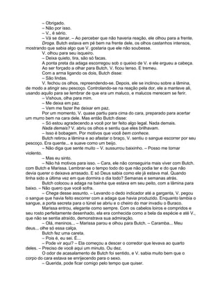– Obrigado.
          – Não por isso.
          – V., é sério.
          – Vá se danar. – Ao perceber que não haveria reação, ele olhou para a frente.
          Droga. Butch estava em pé bem na frente dele, os olhos castanhos intensos,
mostrando que sabia algo que V. gostaria que ele não soubesse.
          V. olhou para seu isqueiro.
          – Deixa quieto, tira, são só facas.
          A ponta preta da adaga escorregou sob o queixo de V. e ele ergueu a cabeça.
          Ao ser forçado a olhar para Butch, V. ficou tenso. E tremeu.
          Com a arma ligando os dois, Butch disse:
          – São lindas.
          V. fechou os olhos, repreendendo-se. Depois, ele se inclinou sobre a lâmina,
de modo a atingir seu pescoço. Controlando-se na reação pela dor, ele a manteve ali,
usando aquilo para se lembrar de que era um maluco, e malucos merecem se ferir.
          – Vishous, olha para mim.
          – Me deixa em paz.
          – Vem me fazer lhe deixar em paz.
          Por um momento, V. quase partiu para cima do cara, preparado para acertar
um murro bem na cara dele. Mas então Butch disse:
          – Só estou agradecendo a você por ter feito algo legal. Nada demais.
          Nada demais? V. abriu os olhos e sentiu que eles brilhavam.
          – Isso é bobagem. Por motivos que você bem conhece.
          Butch retirou a lâmina e ao afastar o braço, V. sentiu o sangue escorrer por seu
pescoço. Era quente... e suave como um beijo.
          – Não diga que sente muito – V. sussurrou baixinho. – Posso me tornar
violento.
          – Mas eu sinto.
          – Não há motivos para isso. – Cara, ele não conseguiria mais viver com Butch.
com Butch e Marissa. Lembrar-se o tempo todo do que não podia ter e do que não
devia querer o deixava arrasado. E só Deus sabia como ele já estava mal. Quando
tinha sido a última vez em que dormira o dia todo? Semanas e semanas atrás.
          Butch colocou a adaga na bainha que estava em seu peito, com a lâmina para
baixo. – Não quero que você sofra.
          – Chega desse assunto. – Levando o dedo indicador até a garganta, V. pegou
o sangue que havia feito escorrer com a adaga que havia produzido. Enquanto lambia o
sangue, a porta secreta para o túnel se abriu e o cheiro do mar invadiu o Buraco.
          Marissa entrou, elegante como sempre. Com os cabelos loiros e compridos e
seu rosto perfeitamente desenhado, ela era conhecida como a bela da espécie e até V.,
que não se sentia atraído, demonstrava sua admiração.
          – Olá, meninos... – Marissa parou e olhou para Butch. – Caramba... Meu
deus... olhe só essa calça.
          Butch fez uma careta.
          – Pois é, eu sei. É...
          – Pode vir aqui? – Ela começou a descer o corredor que levava ao quarto
deles. – Preciso de você aqui um minuto. Ou dez.
          O odor de acasalamento de Butch foi sentido, e V. sabia muito bem que o
corpo do cara estava se enrijecendo para o sexo.
          – Querida, pode ficar comigo pelo tempo que quiser.
 