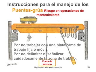 Instrucciones para el manejo de los
Puentes-grúa Riesgo en operaciones de
mantenimiento
Fuera de
servicio
Por no trabajar con una plataforma de
trabajo fija o móvil.
Por no delimitar ni señalizar
cuidadosamente la zona de trabajo.
106http://javiertrullas.wordpress.com
 