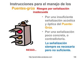 Instrucciones para el manejo de los
Puentes-grúa Riesgos por señalización
inadecuada
• Por una insuficiente
señalización acústica
y óptica del Puente-
Grúa.
• Por una señalización
poco concreta, o
contradictoria.
La señalización
siempre es necesaria
pero no suficiente.RIESGO…
108http://javiertrullas.wordpress.com
 