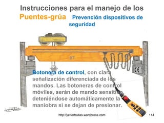 Instrucciones para el manejo de los
Puentes-grúa Prevención dispositivos de
seguridad
Botonera de control, con clara
señalización diferenciada de los
mandos. Las botoneras de control
móviles, serán de mando sensitivo,
deteniéndose automáticamente la
maniobra si se dejan de presionar.
114http://javiertrullas.wordpress.com
 