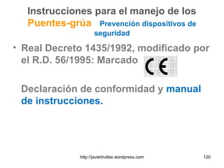 Instrucciones para el manejo de los
Puentes-grúa Prevención dispositivos de
seguridad
• Real Decreto 1435/1992, modificado por
el R.D. 56/1995: Marcado
Declaración de conformidad y manual
de instrucciones.
http://javiertrullas.wordpress.com 120
 
