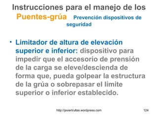 Instrucciones para el manejo de los
Puentes-grúa Prevención dispositivos de
seguridad
• Limitador de altura de elevación
superior e inferior: dispositivo para
impedir que el accesorio de prensión
de la carga se eleve/descienda de
forma que, pueda golpear la estructura
de la grúa o sobrepasar el límite
superior o inferior establecido.
124http://javiertrullas.wordpress.com
 