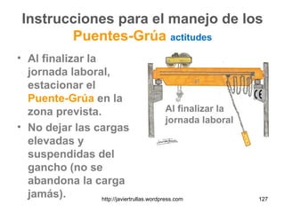 Instrucciones para el manejo de los
Puentes-Grúa actitudes
• Al finalizar la
jornada laboral,
estacionar el
Puente-Grúa en la
zona prevista.
• No dejar las cargas
elevadas y
suspendidas del
gancho (no se
abandona la carga
jamás). http://javiertrullas.wordpress.com 127
Al finalizar la
jornada laboral
 