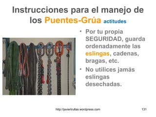 Instrucciones para el manejo de
los Puentes-Grúa actitudes
• Por tu propia
SEGURIDAD, guarda
ordenadamente las
eslingas, cadenas,
bragas, etc.
• No utilices jamás
eslingas
desechadas.
131http://javiertrullas.wordpress.com
 