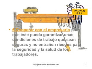 • 6.Cooperar con el empresario para
que éste pueda garantizar unas
condiciones de trabajo que sean
seguras y no entrañen riesgos para
la seguridad y la salud de los
trabajadores.
Art.29 Ley
P.R.L.
17http://javiertrullas.wordpress.com
 