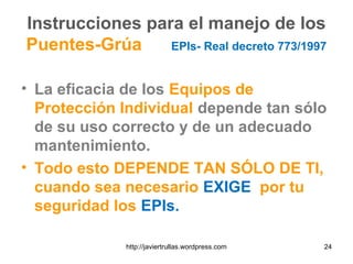 Instrucciones para el manejo de los
Puentes-Grúa EPIs- Real decreto 773/1997
• La eficacia de los Equipos de
Protección Individual depende tan sólo
de su uso correcto y de un adecuado
mantenimiento.
• Todo esto DEPENDE TAN SÓLO DE TI,
cuando sea necesario EXIGE por tu
seguridad los EPIs.
24http://javiertrullas.wordpress.com
 
