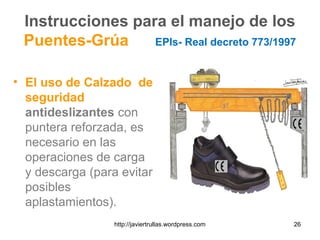 Instrucciones para el manejo de los
Puentes-Grúa EPIs- Real decreto 773/1997
• El uso de Calzado de
seguridad
antideslizantes con
puntera reforzada, es
necesario en las
operaciones de carga
y descarga (para evitar
posibles
aplastamientos).
26http://javiertrullas.wordpress.com
 