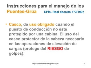 Instrucciones para el manejo de los
Puentes-Grúa EPIs- Real decreto 773/1997
• Casco, de uso obligado cuando el
puesto de conducción no este
protegido por una cabina. El uso del
casco protector de la cabeza necesario
en las operaciones de elevación de
cargas (protege del RIESGO de
golpes).
31http://javiertrullas.wordpress.com
 