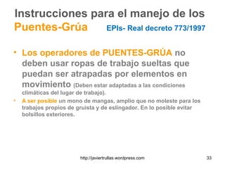 Instrucciones para el manejo de los
Puentes-Grúa EPIs- Real decreto 773/1997
• Los operadores de PUENTES-GRÚA no
deben usar ropas de trabajo sueltas que
puedan ser atrapadas por elementos en
movimiento (Deben estar adaptadas a las condiciones
climáticas del lugar de trabajo).
• A ser posible un mono de mangas, amplio que no moleste para los
trabajos propios de gruista y de eslingador. En lo posible evitar
bolsillos exteriores.
33http://javiertrullas.wordpress.com
 