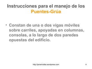 Instrucciones para el manejo de los
Puentes-Grúa
• Constan de una o dos vigas móviles
sobre carriles, apoyadas en columnas,
consolas, a lo largo de dos paredes
opuestas del edificio.
4http://javiertrullas.wordpress.com
 