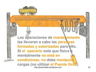 Las operaciones de mantenimiento
las llevaran a cabo las personas
formadas y autorizadas para ello.
Si el operario nota que física o
mentalmente no está en
condiciones, no debe manipular
cargas (no utilizar el Puente Grúa).
43http://javiertrullas.wordpress.com
 