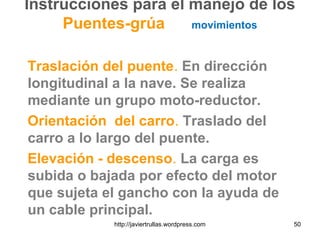 Instrucciones para el manejo de los
Puentes-grúa movimientos
Traslación del puente. En dirección
longitudinal a la nave. Se realiza
mediante un grupo moto-reductor.
Orientación del carro. Traslado del
carro a lo largo del puente.
Elevación - descenso. La carga es
subida o bajada por efecto del motor
que sujeta el gancho con la ayuda de
un cable principal.
50http://javiertrullas.wordpress.com
 