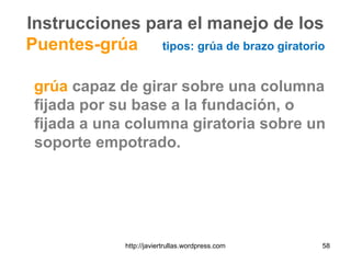 Instrucciones para el manejo de los
Puentes-grúa tipos: grúa de brazo giratorio
grúa capaz de girar sobre una columna
fijada por su base a la fundación, o
fijada a una columna giratoria sobre un
soporte empotrado.
58http://javiertrullas.wordpress.com
 
