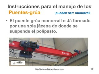 Instrucciones para el manejo de los
Puentes-grúa pueden ser: monorraíl
• El puente grúa monorraíl está formado
por una sola jácena de donde se
suspende el polipasto.
60http://javiertrullas.wordpress.com
 