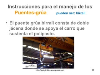 Instrucciones para el manejo de los
Puentes-grúa pueden ser: birraíl
• El puente grúa birraíl consta de doble
jácena donde se apoya el carro que
sustenta el polipasto.
61http://javiertrullas.wordpress.com
 