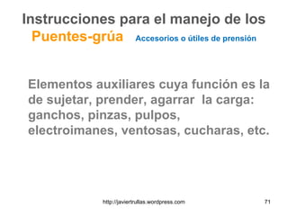 Instrucciones para el manejo de los
Puentes-grúa Accesorios o útiles de prensión
Elementos auxiliares cuya función es la
de sujetar, prender, agarrar la carga:
ganchos, pinzas, pulpos,
electroimanes, ventosas, cucharas, etc.
71http://javiertrullas.wordpress.com
 