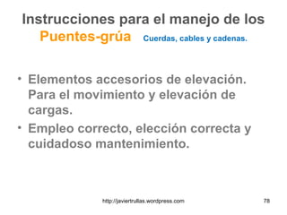 Instrucciones para el manejo de los
Puentes-grúa Cuerdas, cables y cadenas.
• Elementos accesorios de elevación.
Para el movimiento y elevación de
cargas.
• Empleo correcto, elección correcta y
cuidadoso mantenimiento.
78http://javiertrullas.wordpress.com
 