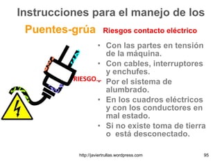 Instrucciones para el manejo de los
Puentes-grúa Riesgos contacto eléctrico
• Con las partes en tensión
de la máquina.
• Con cables, interruptores
y enchufes.
• Por el sistema de
alumbrado.
• En los cuadros eléctricos
y con los conductores en
mal estado.
• Si no existe toma de tierra
o está desconectado.
RIESGO…
95http://javiertrullas.wordpress.com
 