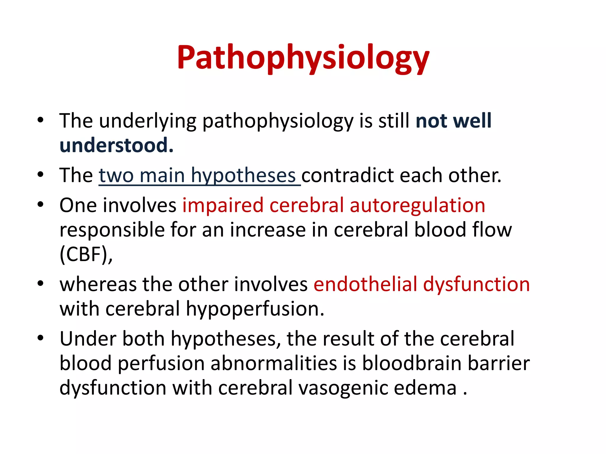 Pathophysiology
• The underlying pathophysiology is still not well
understood.
• The two main hypotheses contradict each other.
• One involves impaired cerebral autoregulation
responsible for an increase in cerebral blood flow
(CBF),
• whereas the other involves endothelial dysfunction
with cerebral hypoperfusion.
• Under both hypotheses, the result of the cerebral
blood perfusion abnormalities is bloodbrain barrier
dysfunction with cerebral vasogenic edema .
 