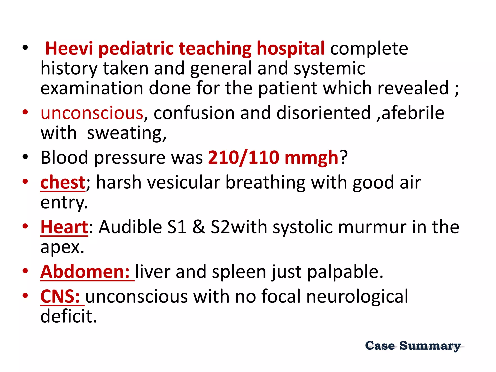 • Heevi pediatric teaching hospital complete
history taken and general and systemic
examination done for the patient which revealed ;
• unconscious, confusion and disoriented ,afebrile
with sweating,
• Blood pressure was 210/110 mmgh?
• chest; harsh vesicular breathing with good air
entry.
• Heart: Audible S1 & S2with systolic murmur in the
apex.
• Abdomen: liver and spleen just palpable.
• CNS: unconscious with no focal neurological
deficit.
Case Summary
 