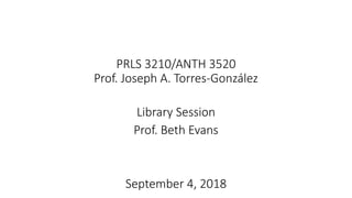 PRLS 3210/ANTH 3520
Prof. Joseph A. Torres-González
Library Session
Prof. Beth Evans
September 4, 2018
 