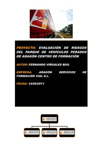 1
PROYECTO: EVALUACIÓN DE RIESGOS
DEL PARQUE DE VEHÍCULOS PESADOS
DE ARAGÓN CENTRO DE FORMACIÓN
AUTOR: FERNANDO VIÑUALES BUIL
EMPRESA: ARAGÓN SERVICIOS DE
FORMACIÓN VIAL S.L.
FECHA: 14/09/2011
 