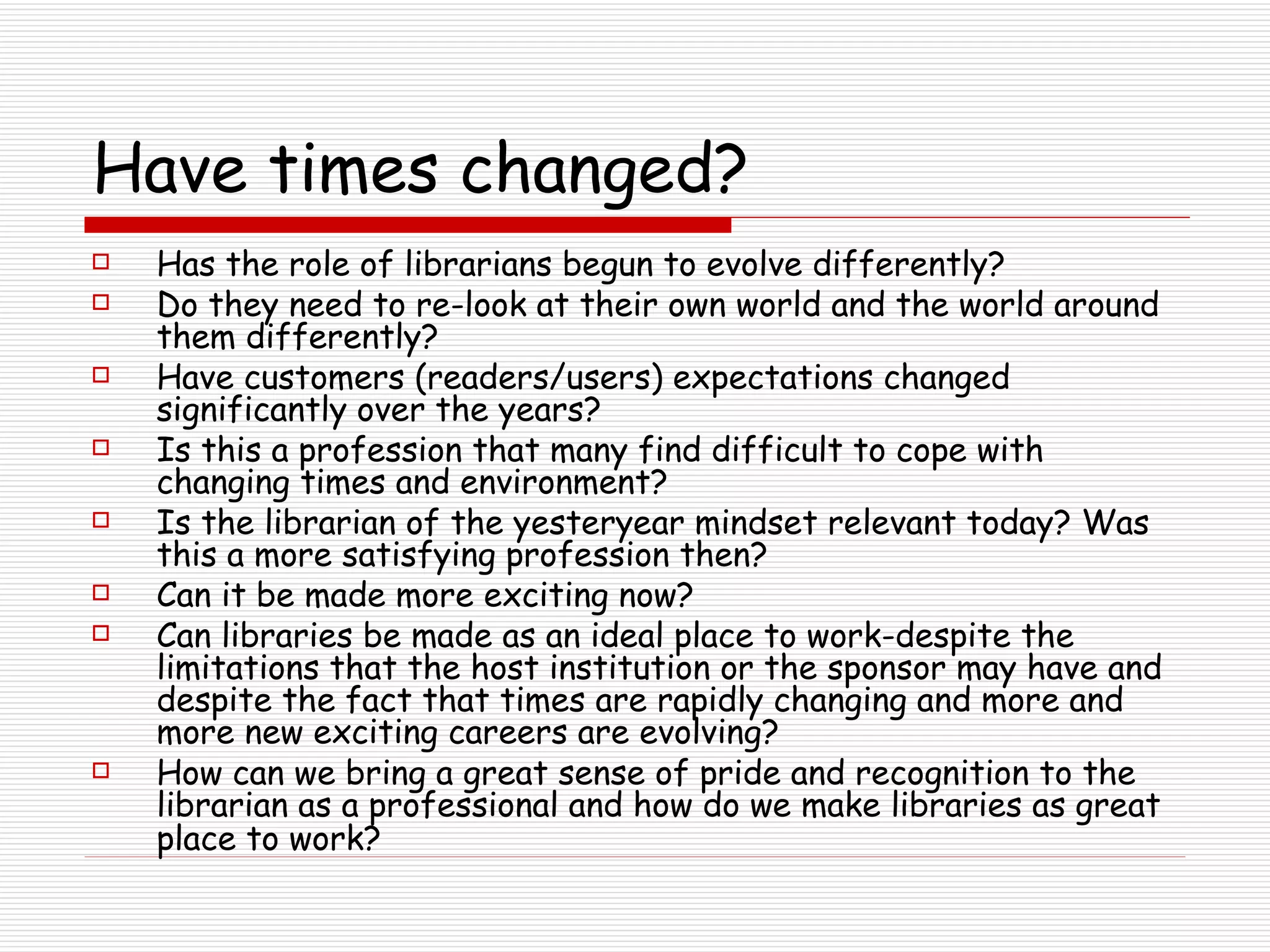 Have times changed? Has the role of librarians begun to evolve differently? Do they need to re-look at their own world and the world around them differently? Have customers (readers/users) expectations changed significantly over the years? Is this a profession that many find difficult to cope with changing times and environment?  Is the librarian of the yesteryear mindset relevant today? Was this a more satisfying profession then?  Can it be made more exciting now?  Can libraries be made as an ideal place to work-despite the limitations that the host institution or the sponsor may have and despite the fact that times are rapidly changing and more and more new exciting careers are evolving?  How can we bring a great sense of pride and recognition to the librarian as a professional and how do we make libraries as great place to work?   