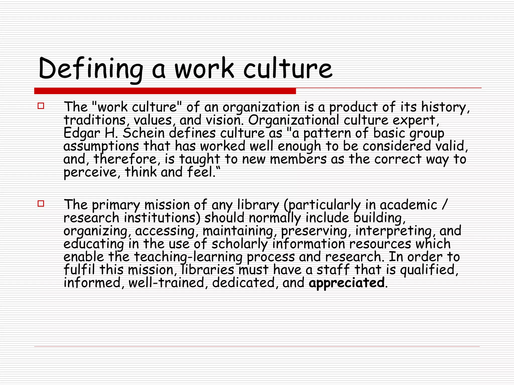 Defining a work culture The &quot;work culture&quot; of an organization is a product of its history, traditions, values, and vision. Organizational culture expert, Edgar H. Schein defines culture as &quot;a pattern of basic group assumptions that has worked well enough to be considered valid, and, therefore, is taught to new members as the correct way to perceive, think and feel.“ The primary mission of any library (particularly in academic / research institutions) should normally include building, organizing, accessing, maintaining, preserving, interpreting, and educating in the use of scholarly information resources which enable the teaching-learning process and research. In order to fulfil this mission, libraries must have a staff that is qualified, informed, well-trained, dedicated, and  appreciated .  
