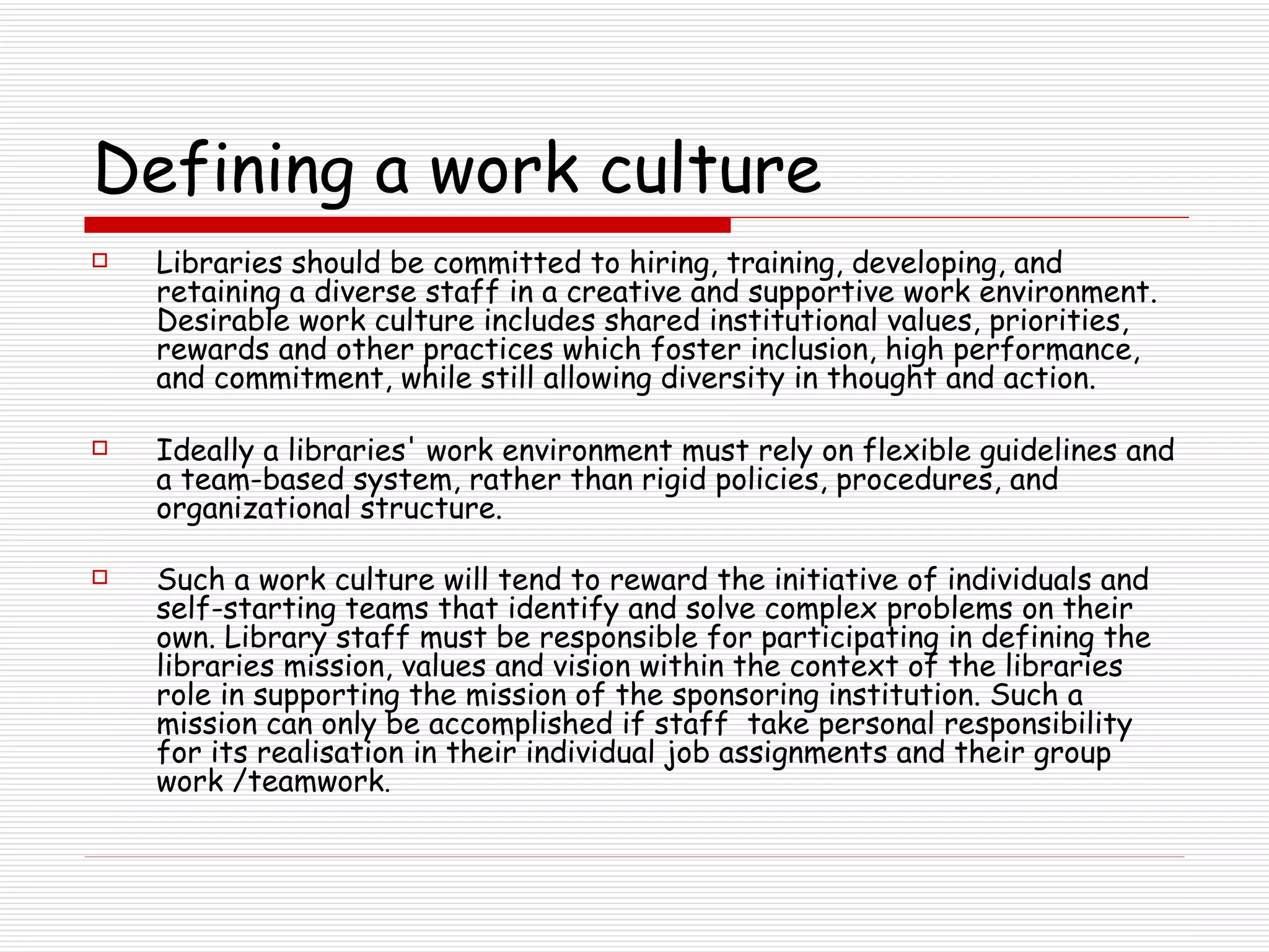 Defining a work culture Libraries should be committed to hiring, training, developing, and retaining a diverse staff in a creative and supportive work environment. Desirable work culture includes shared institutional values, priorities, rewards and other practices which foster inclusion, high performance, and commitment, while still allowing diversity in thought and action.  Ideally a libraries' work environment must rely on flexible guidelines and a team-based system, rather than rigid policies, procedures, and organizational structure.  Such a work culture will tend to reward the initiative of individuals and self-starting teams that identify and solve complex problems on their own. Library staff must be responsible for participating in defining the libraries mission, values and vision within the context of the libraries role in supporting the mission of the sponsoring institution. Such a mission can only be accomplished if staff  take personal responsibility for its realisation in their individual job assignments and their group work /teamwork .   