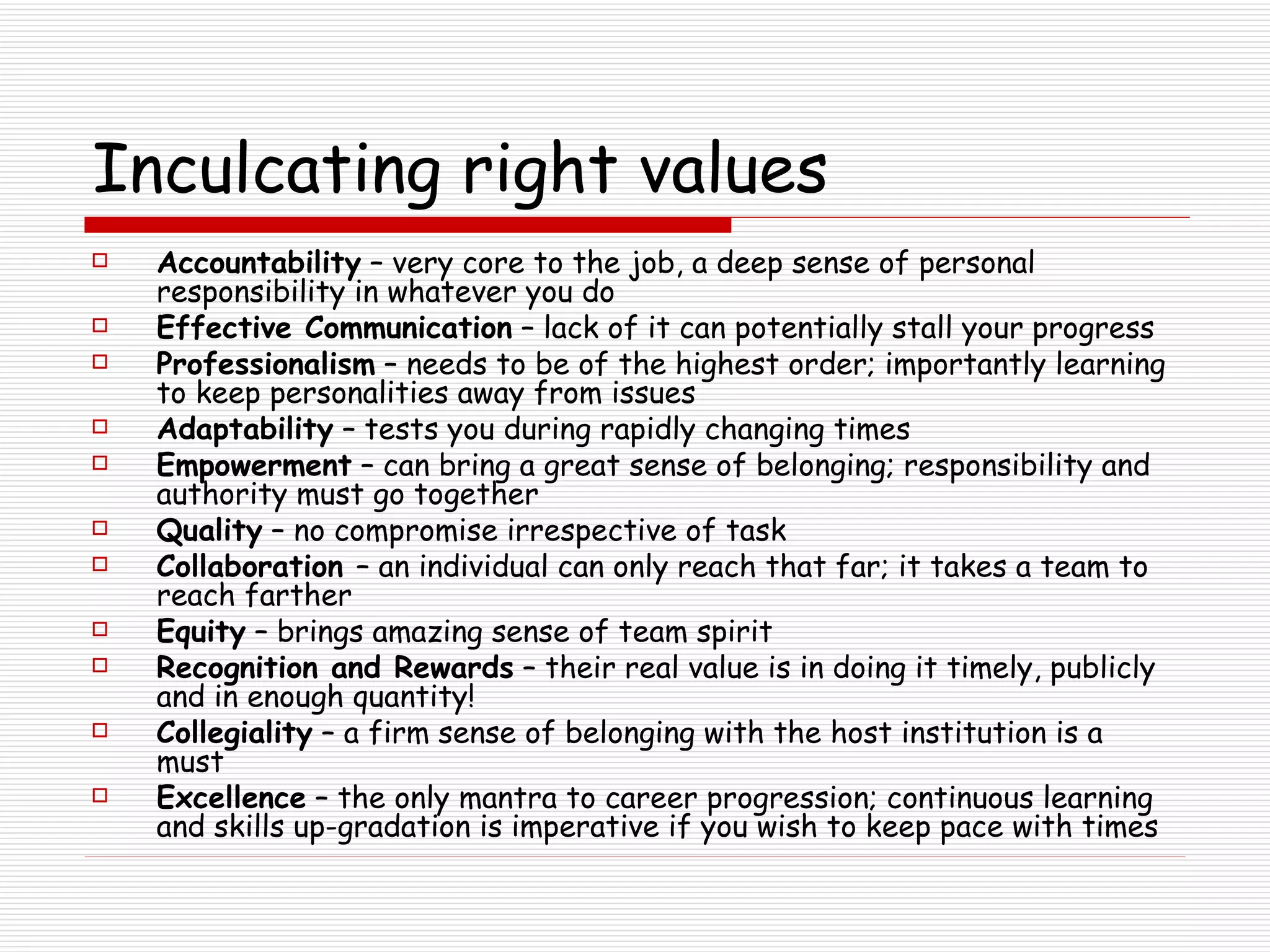 Inculcating right values Accountability  – very core to the job, a deep sense of personal responsibility in whatever you do Effective Communication  – lack of it can potentially stall your progress Professionalism  – needs to be of the highest order; importantly learning to keep personalities away from issues Adaptability  – tests you during rapidly changing times Empowerment  – can bring a great sense of belonging; responsibility and authority must go together Quality  – no compromise irrespective of task Collaboration  – an individual can only reach that far; it takes a team to reach farther Equity  – brings amazing sense of team spirit Recognition and Rewards  – their real value is in doing it timely, publicly and in enough quantity! Collegiality  – a firm sense of belonging with the host institution is a must Excellence  – the only mantra to career progression; continuous learning and skills up-gradation is imperative if you wish to keep pace with times 