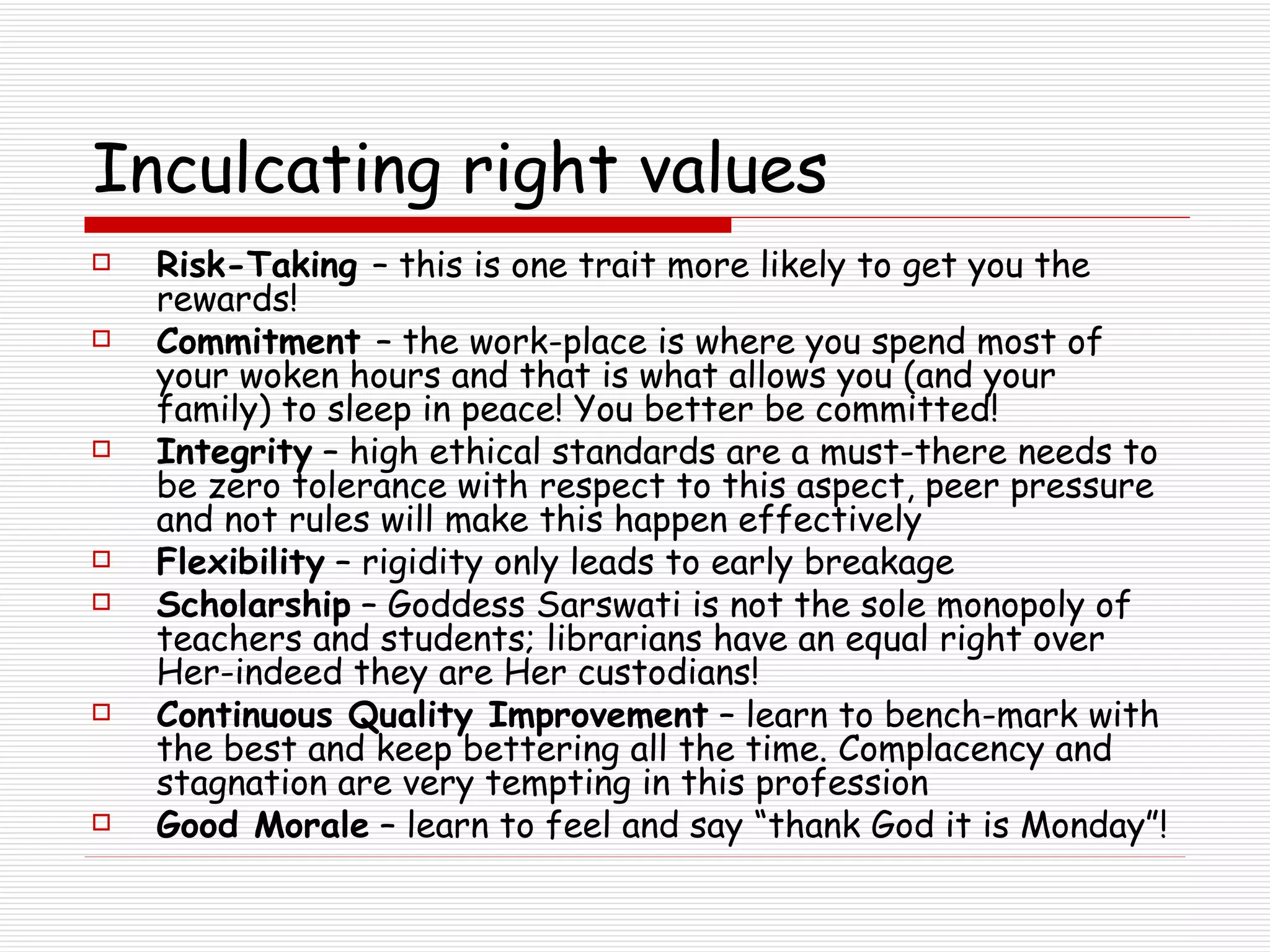 Inculcating right values Risk-Taking  – this is one trait more likely to get you the rewards! Commitment  – the work-place is where you spend most of your woken hours and that is what allows you (and your family) to sleep in peace! You better be committed! Integrity  – high ethical standards are a must-there needs to be zero tolerance with respect to this aspect, peer pressure and not rules will make this happen effectively Flexibility  – rigidity only leads to early breakage Scholarship  – Goddess Sarswati is not the sole monopoly of teachers and students; librarians have an equal right over Her-indeed they are Her custodians! Continuous Quality Improvement  – learn to bench-mark with the best and keep bettering all the time. Complacency and stagnation are very tempting in this profession Good Morale  – learn to feel and say “thank God it is Monday”! 