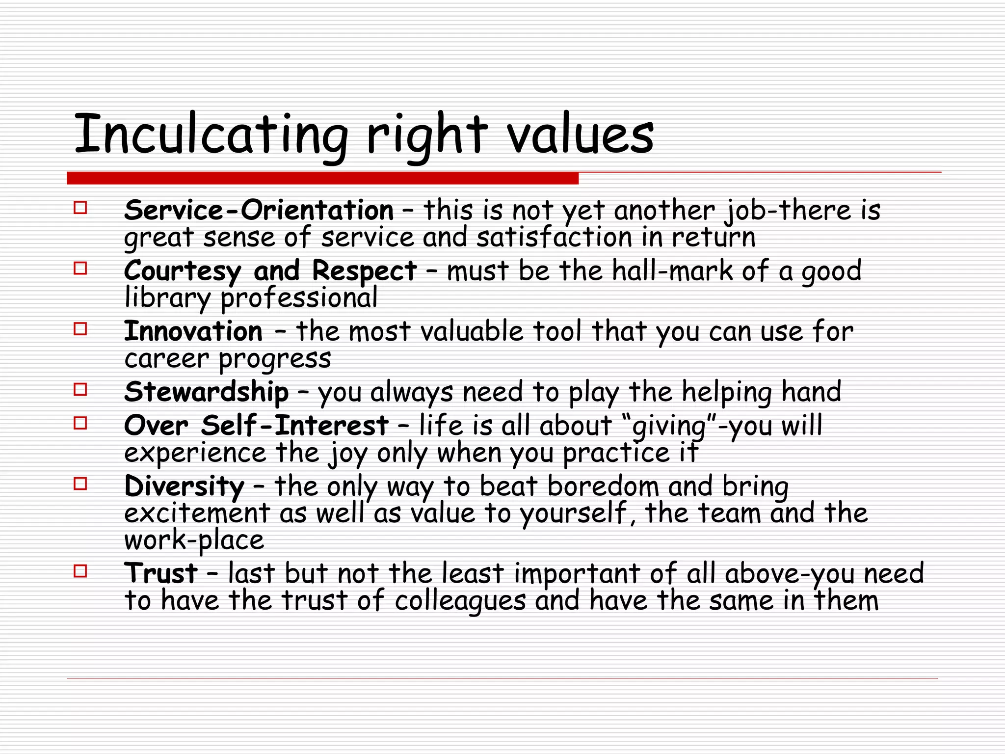 Inculcating right values Service-Orientation  – this is not yet another job-there is great sense of service and satisfaction in return Courtesy and Respect  – must be the hall-mark of a good library professional Innovation  – the most valuable tool that you can use for career progress Stewardship  – you always need to play the helping hand Over Self-Interest  – life is all about “giving”-you will experience the joy only when you practice it Diversity  – the only way to beat boredom and bring excitement as well as value to yourself, the team and the work-place Trust  – last but not the least important of all above-you need to have the trust of colleagues and have the same in them 