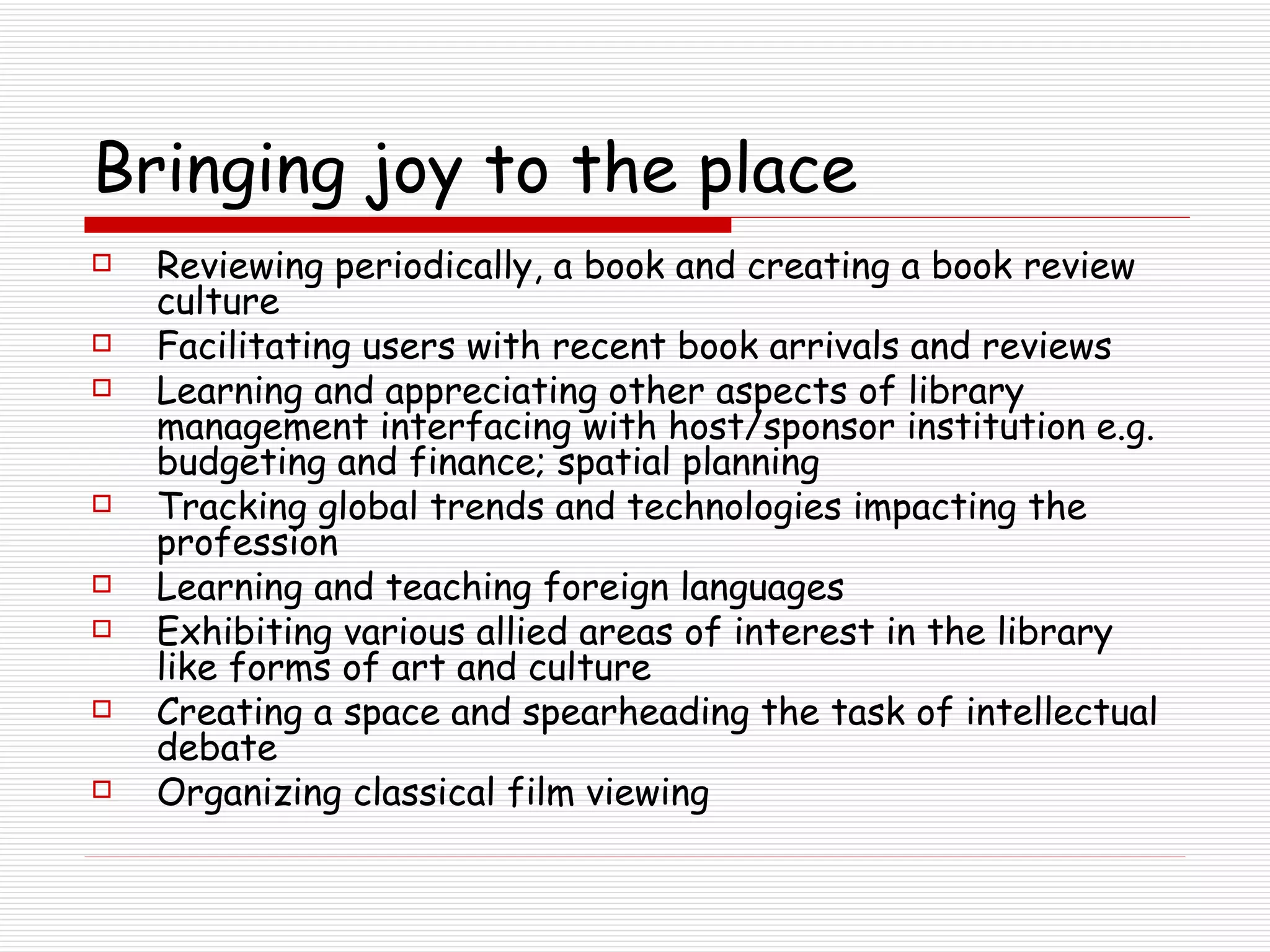Bringing joy to the place Reviewing periodically, a book and creating a book review culture Facilitating users with recent book arrivals and reviews Learning and appreciating other aspects of library management interfacing with host/sponsor institution e.g. budgeting and finance; spatial planning Tracking global trends and technologies impacting the profession Learning and teaching foreign languages Exhibiting various allied areas of interest in the library like forms of art and culture  Creating a space and spearheading the task of intellectual debate Organizing classical film viewing  