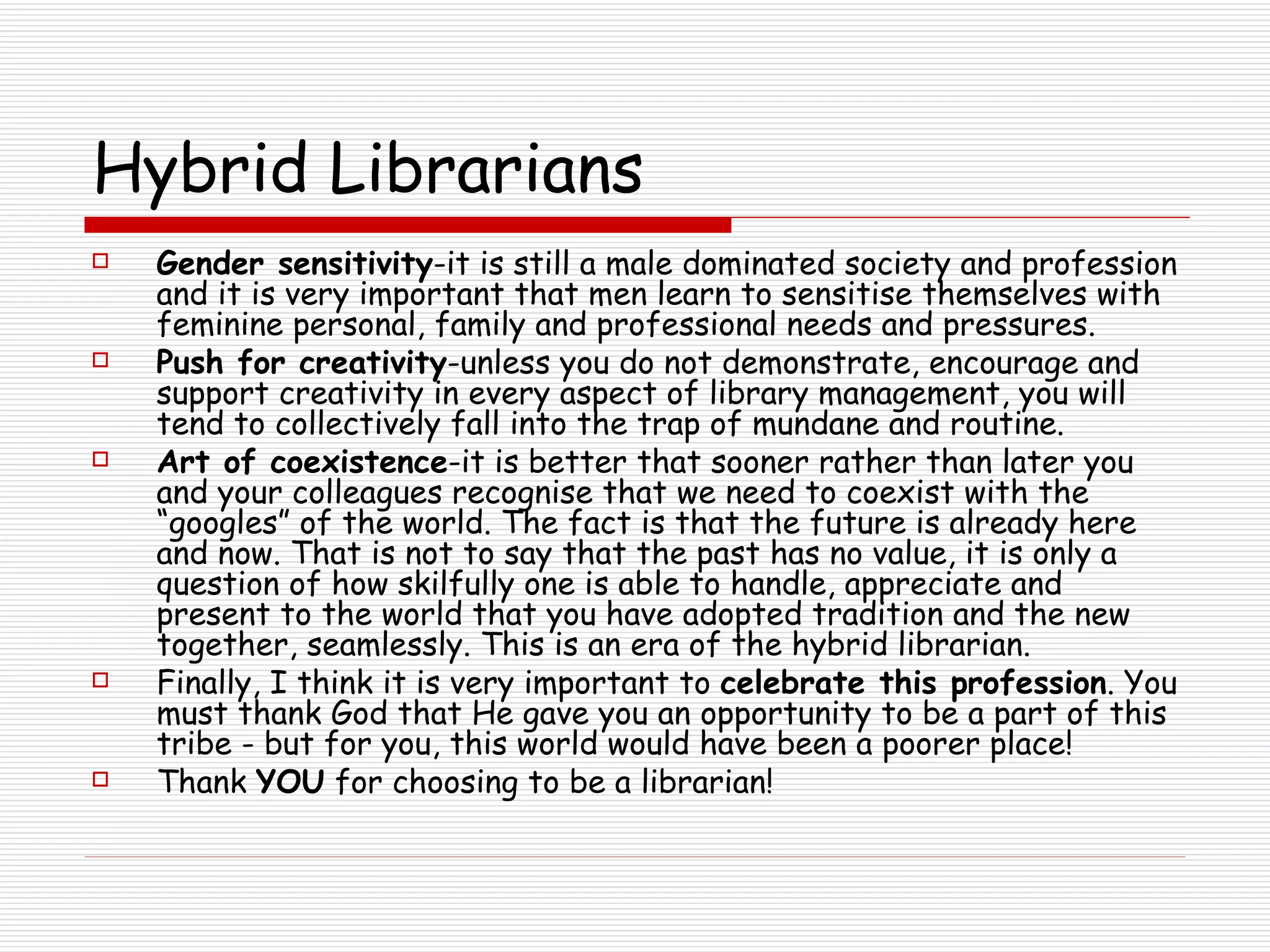 Hybrid Librarians Gender sensitivity -it is still a male dominated society and profession and it is very important that men learn to sensitise themselves with feminine personal, family and professional needs and pressures. Push for creativity -unless you do not demonstrate, encourage and support creativity in every aspect of library management, you will tend to collectively fall into the trap of mundane and routine. Art of coexistence -it is better that sooner rather than later you and your colleagues recognise that we need to coexist with the “googles” of the world. The fact is that the future is already here and now. That is not to say that the past has no value, it is only a question of how skilfully one is able to handle, appreciate and present to the world that you have adopted tradition and the new together, seamlessly. This is an era of the hybrid librarian. Finally, I think it is very important to  celebrate this profession . You must thank God that He gave you an opportunity to be a part of this tribe - but for you, this world would have been a poorer place!  Thank  YOU  for choosing to be a librarian! 