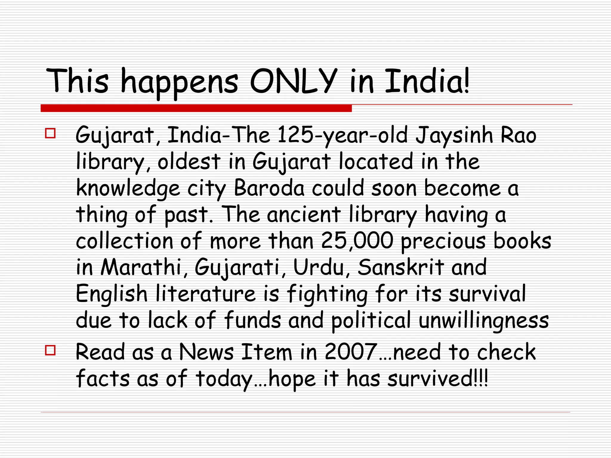 This happens ONLY in India! Gujarat, India-The 125-year-old Jaysinh Rao library, oldest in Gujarat located in the knowledge city Baroda could soon become a thing of past. The ancient library having a collection of more than 25,000 precious books in Marathi, Gujarati, Urdu, Sanskrit and English literature is fighting for its survival due to lack of funds and political unwillingness Read as a News Item in 2007…need to check facts as of today…hope it has survived!!! 