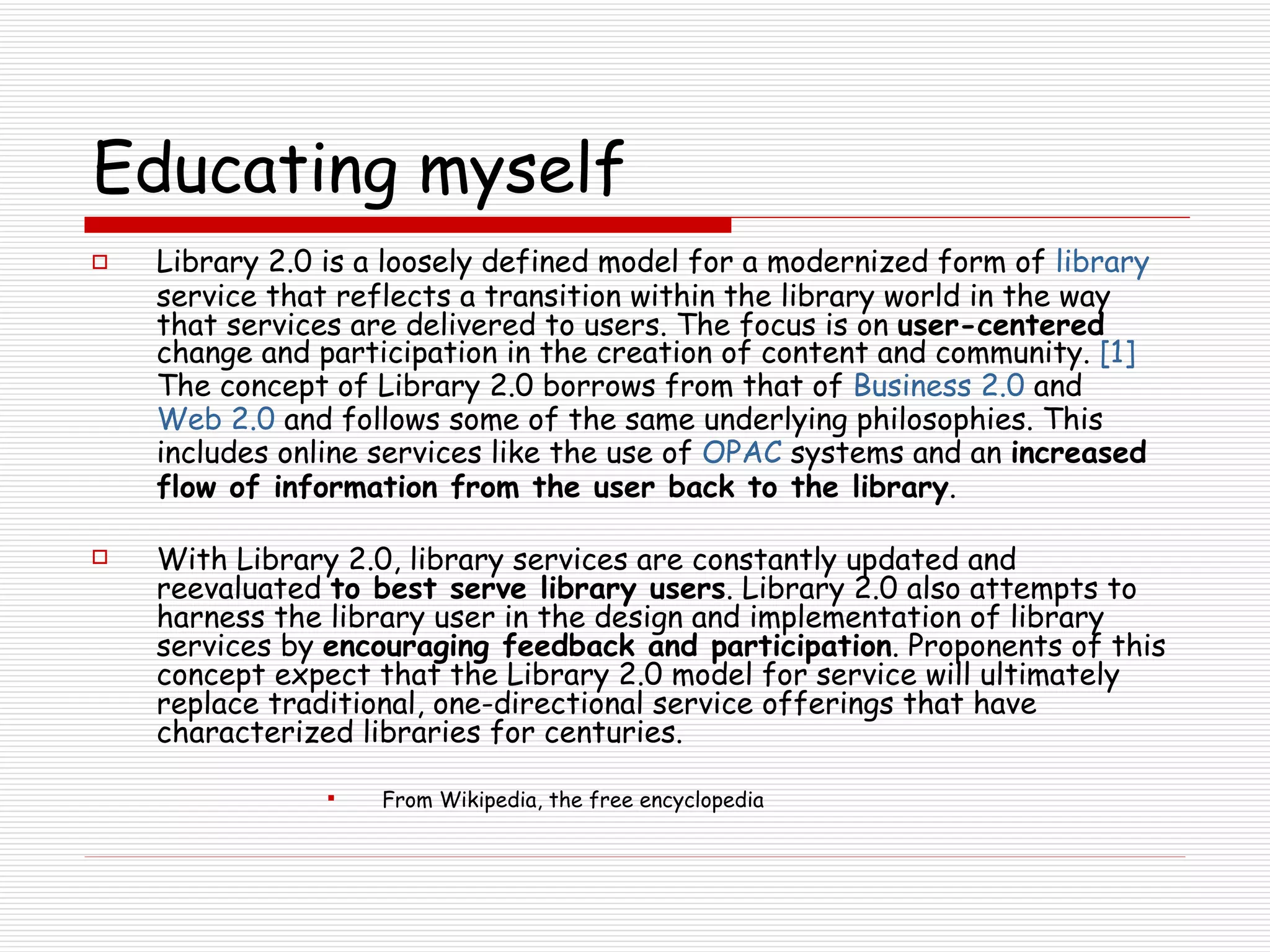 Educating myself Library 2.0 is a loosely defined model for a modernized form of  library  service that reflects a transition within the library world in the way that services are delivered to users. The focus is on  user-centered  change and participation in the creation of content and community.  [1]  The concept of Library 2.0 borrows from that of  Business 2.0  and  Web 2.0  and follows some of the same underlying philosophies. This includes online services like the use of  OPAC  systems and an  increased flow of information from the user back to the library . With Library 2.0, library services are constantly updated and reevaluated  to best serve library users . Library 2.0 also attempts to harness the library user in the design and implementation of library services by  encouraging feedback and participation . Proponents of this concept expect that the Library 2.0 model for service will ultimately replace traditional, one-directional service offerings that have characterized libraries for centuries. From Wikipedia, the free encyclopedia 
