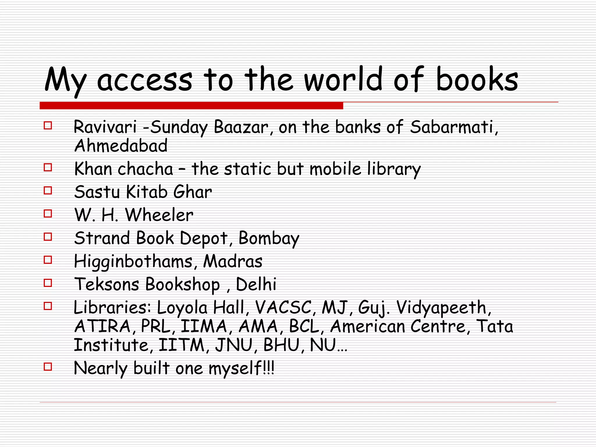 My access to the world of books Ravivari -Sunday Baazar, on the banks of Sabarmati, Ahmedabad Khan chacha – the static but mobile library  Sastu Kitab Ghar W. H. Wheeler Strand Book Depot, Bombay Higginbothams, Madras Teksons Bookshop , Delhi Libraries: Loyola Hall, VACSC, MJ, Guj. Vidyapeeth, ATIRA, PRL, IIMA, AMA, BCL, American Centre, Tata Institute, IITM, JNU, BHU, NU… Nearly built one myself!!! 
