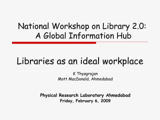 Libraries as an ideal workplace K Thyagrajan Mott MacDonald, Ahmedabad Physical Research Laboratory  Ahmedabad Friday, February 6, 2009 National Workshop on Library 2.0:  A Global Information Hub 